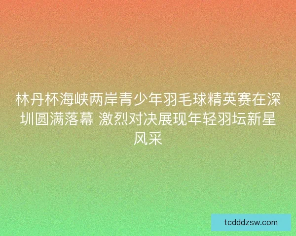 林丹杯海峡两岸青少年羽毛球精英赛在深圳圆满落幕 激烈对决展现年轻羽坛新星风采