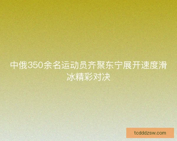 中俄350余名运动员齐聚东宁展开速度滑冰精彩对决